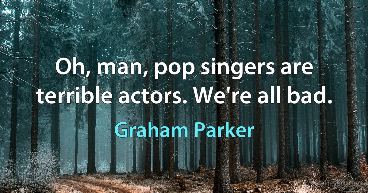 Oh, man, pop singers are terrible actors. We're all bad. (Graham Parker)