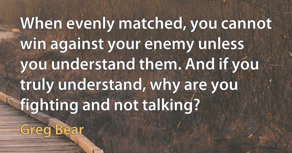 When evenly matched, you cannot win against your enemy unless you understand them. And if you truly understand, why are you fighting and not talking? (Greg Bear)