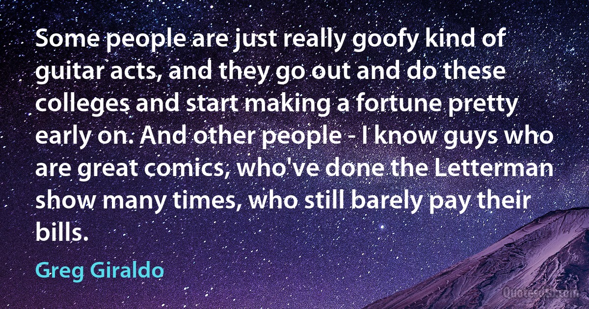 Some people are just really goofy kind of guitar acts, and they go out and do these colleges and start making a fortune pretty early on. And other people - I know guys who are great comics, who've done the Letterman show many times, who still barely pay their bills. (Greg Giraldo)