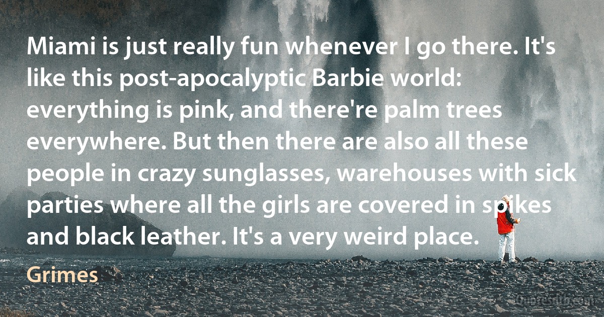 Miami is just really fun whenever I go there. It's like this post-apocalyptic Barbie world: everything is pink, and there're palm trees everywhere. But then there are also all these people in crazy sunglasses, warehouses with sick parties where all the girls are covered in spikes and black leather. It's a very weird place. (Grimes)