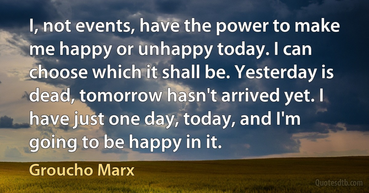 I, not events, have the power to make me happy or unhappy today. I can choose which it shall be. Yesterday is dead, tomorrow hasn't arrived yet. I have just one day, today, and I'm going to be happy in it. (Groucho Marx)