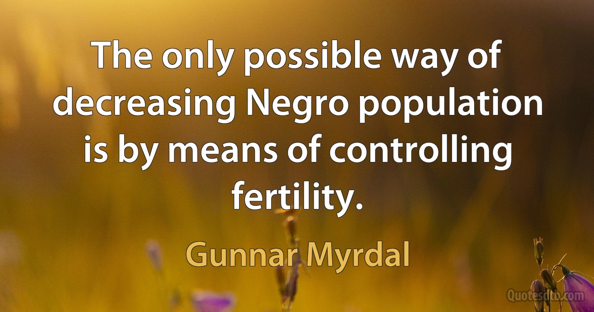 The only possible way of decreasing Negro population is by means of controlling fertility. (Gunnar Myrdal)