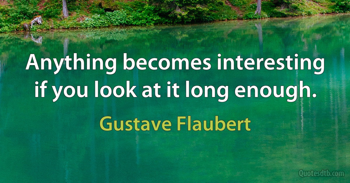 Anything becomes interesting if you look at it long enough. (Gustave Flaubert)