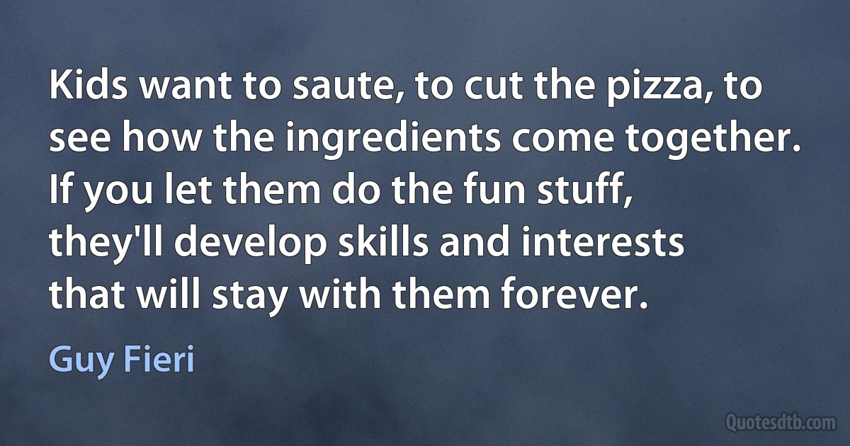 Kids want to saute, to cut the pizza, to see how the ingredients come together. If you let them do the fun stuff, they'll develop skills and interests that will stay with them forever. (Guy Fieri)