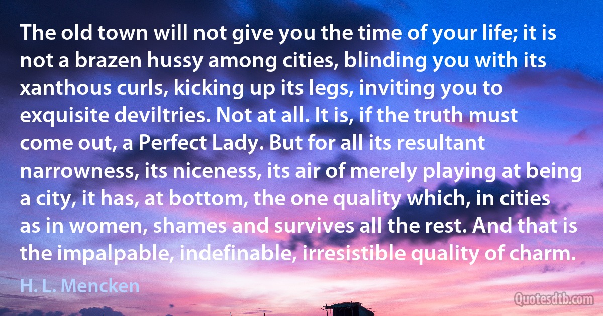 The old town will not give you the time of your life; it is not a brazen hussy among cities, blinding you with its xanthous curls, kicking up its legs, inviting you to exquisite deviltries. Not at all. It is, if the truth must come out, a Perfect Lady. But for all its resultant narrowness, its niceness, its air of merely playing at being a city, it has, at bottom, the one quality which, in cities as in women, shames and survives all the rest. And that is the impalpable, indefinable, irresistible quality of charm. (H. L. Mencken)