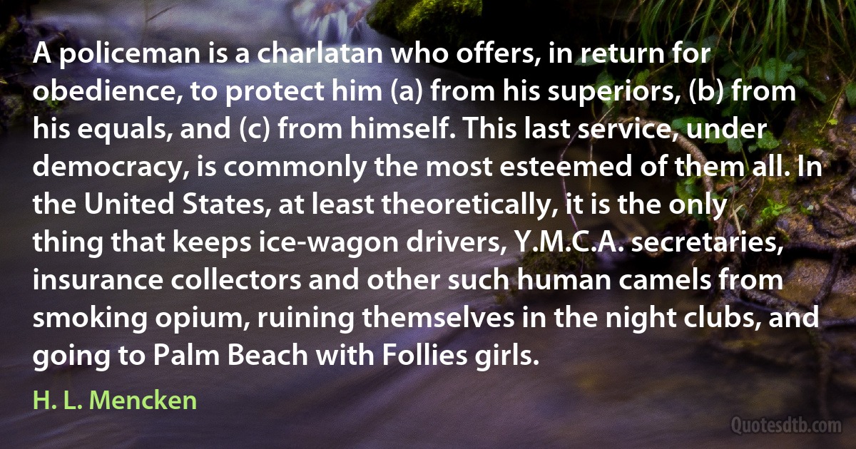 A policeman is a charlatan who offers, in return for obedience, to protect him (a) from his superiors, (b) from his equals, and (c) from himself. This last service, under democracy, is commonly the most esteemed of them all. In the United States, at least theoretically, it is the only thing that keeps ice-wagon drivers, Y.M.C.A. secretaries, insurance collectors and other such human camels from smoking opium, ruining themselves in the night clubs, and going to Palm Beach with Follies girls. (H. L. Mencken)