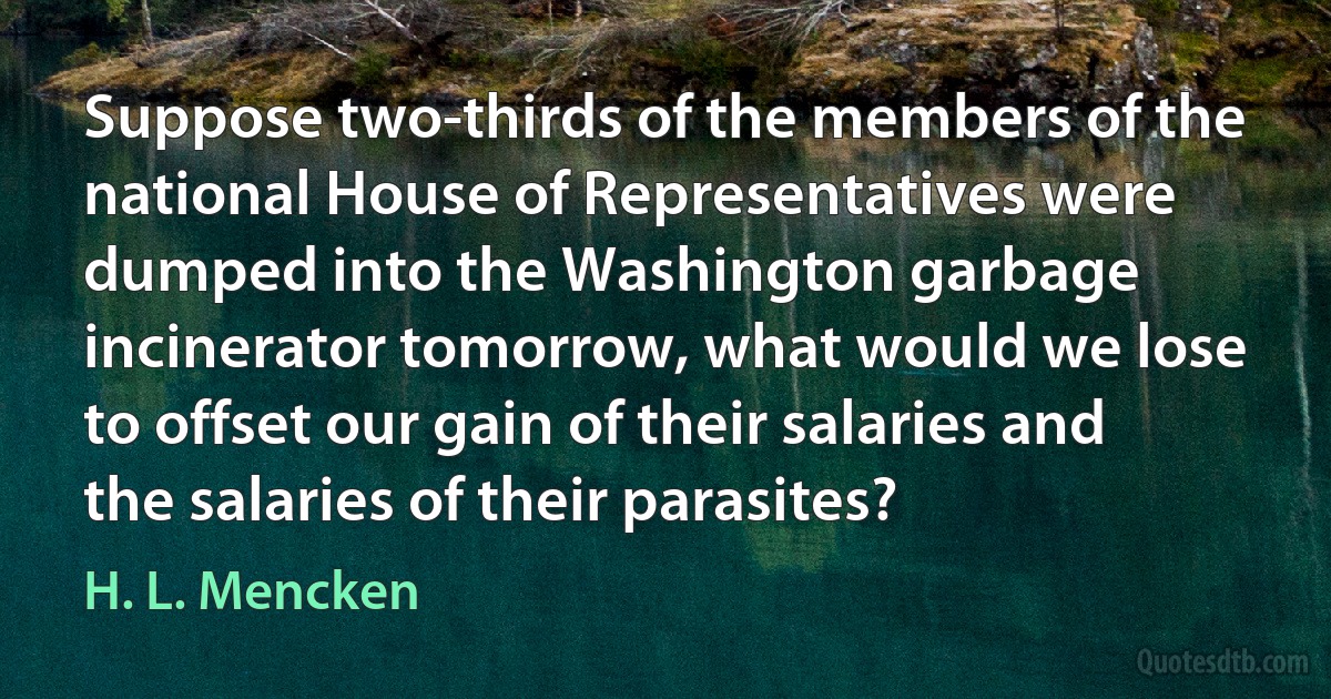 Suppose two-thirds of the members of the national House of Representatives were dumped into the Washington garbage incinerator tomorrow, what would we lose to offset our gain of their salaries and the salaries of their parasites? (H. L. Mencken)