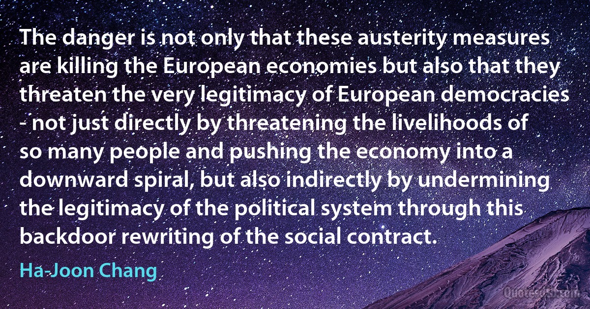 The danger is not only that these austerity measures are killing the European economies but also that they threaten the very legitimacy of European democracies - not just directly by threatening the livelihoods of so many people and pushing the economy into a downward spiral, but also indirectly by undermining the legitimacy of the political system through this backdoor rewriting of the social contract. (Ha-Joon Chang)