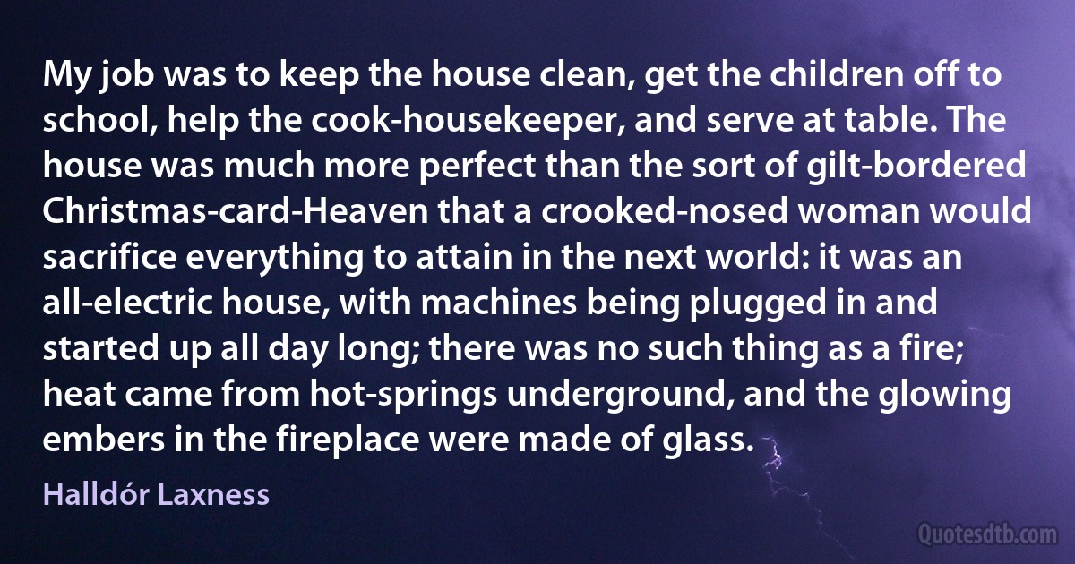 My job was to keep the house clean, get the children off to school, help the cook-housekeeper, and serve at table. The house was much more perfect than the sort of gilt-bordered Christmas-card-Heaven that a crooked-nosed woman would sacrifice everything to attain in the next world: it was an all-electric house, with machines being plugged in and started up all day long; there was no such thing as a fire; heat came from hot-springs underground, and the glowing embers in the fireplace were made of glass. (Halldór Laxness)