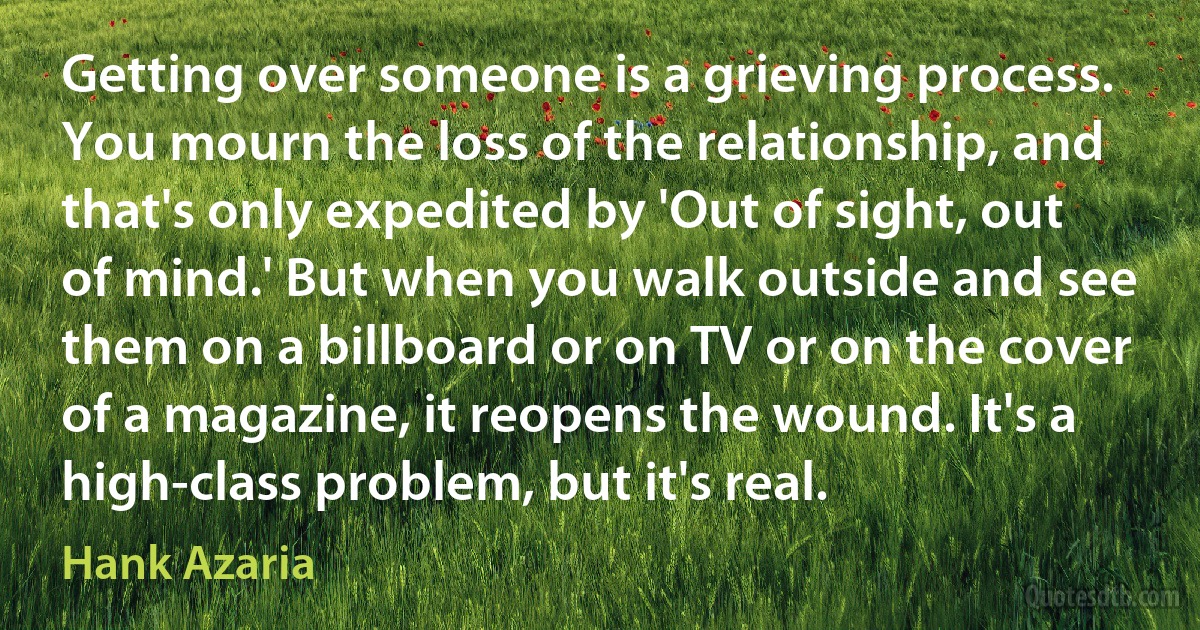 Getting over someone is a grieving process. You mourn the loss of the relationship, and that's only expedited by 'Out of sight, out of mind.' But when you walk outside and see them on a billboard or on TV or on the cover of a magazine, it reopens the wound. It's a high-class problem, but it's real. (Hank Azaria)