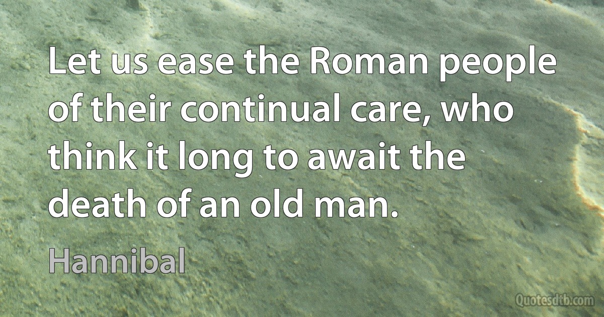 Let us ease the Roman people of their continual care, who think it long to await the death of an old man. (Hannibal)