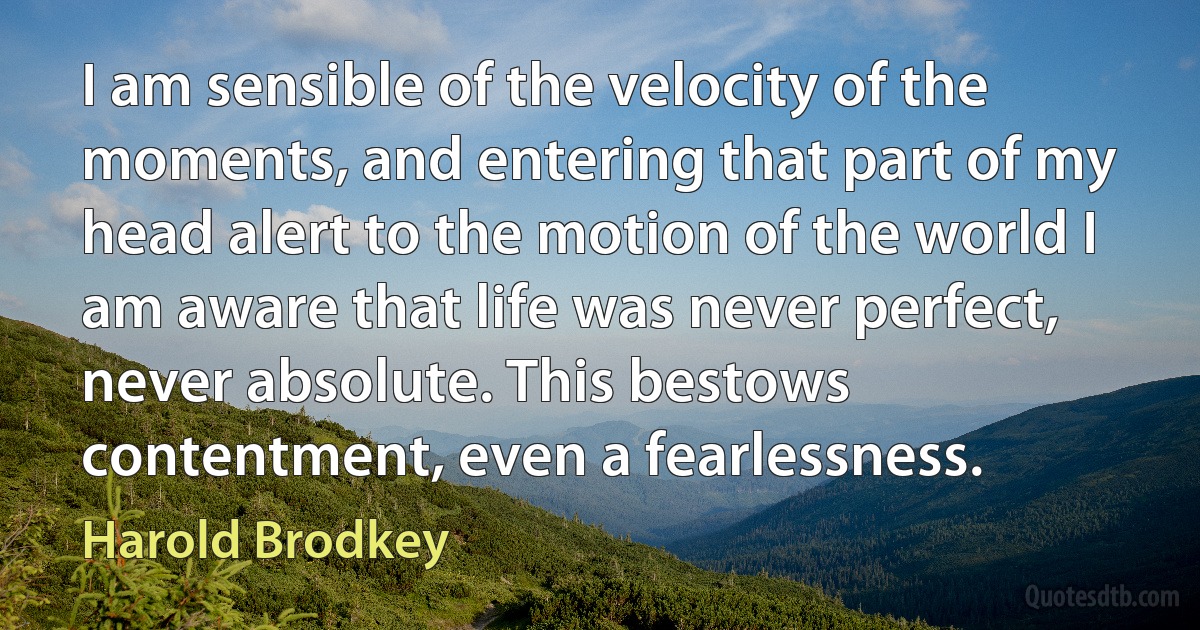 I am sensible of the velocity of the moments, and entering that part of my head alert to the motion of the world I am aware that life was never perfect, never absolute. This bestows contentment, even a fearlessness. (Harold Brodkey)