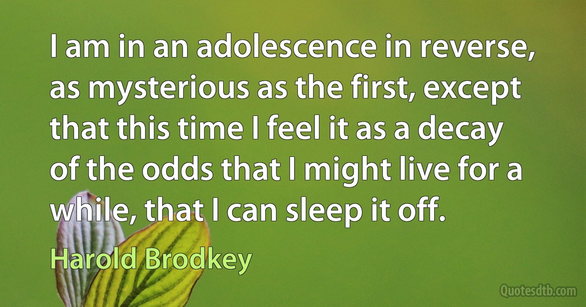 I am in an adolescence in reverse, as mysterious as the first, except that this time I feel it as a decay of the odds that I might live for a while, that I can sleep it off. (Harold Brodkey)