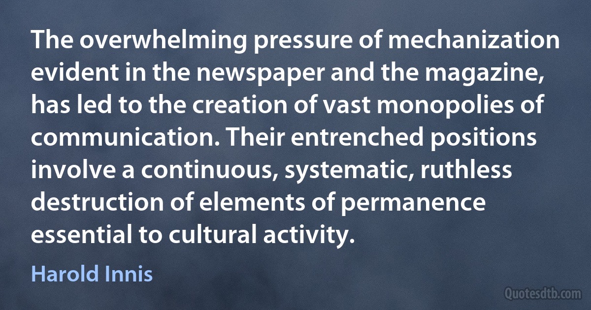 The overwhelming pressure of mechanization evident in the newspaper and the magazine, has led to the creation of vast monopolies of communication. Their entrenched positions involve a continuous, systematic, ruthless destruction of elements of permanence essential to cultural activity. (Harold Innis)