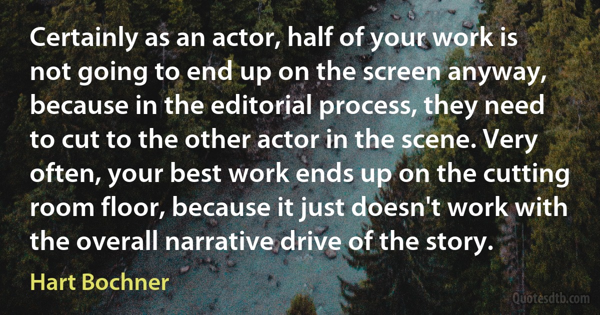 Certainly as an actor, half of your work is not going to end up on the screen anyway, because in the editorial process, they need to cut to the other actor in the scene. Very often, your best work ends up on the cutting room floor, because it just doesn't work with the overall narrative drive of the story. (Hart Bochner)