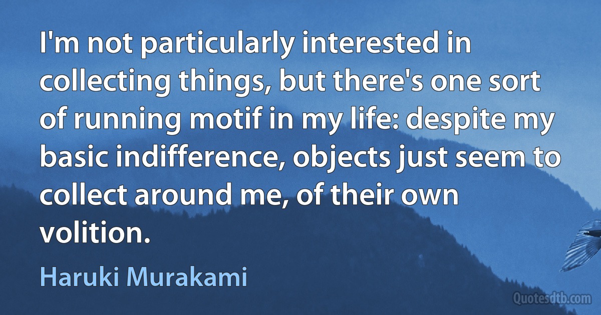 I'm not particularly interested in collecting things, but there's one sort of running motif in my life: despite my basic indifference, objects just seem to collect around me, of their own volition. (Haruki Murakami)