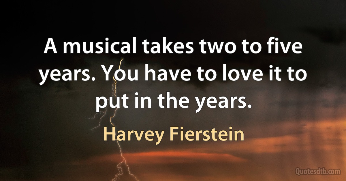 A musical takes two to five years. You have to love it to put in the years. (Harvey Fierstein)