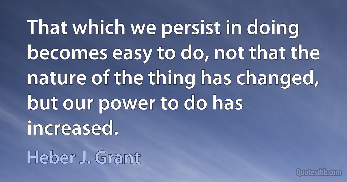 That which we persist in doing becomes easy to do, not that the nature of the thing has changed, but our power to do has increased. (Heber J. Grant)