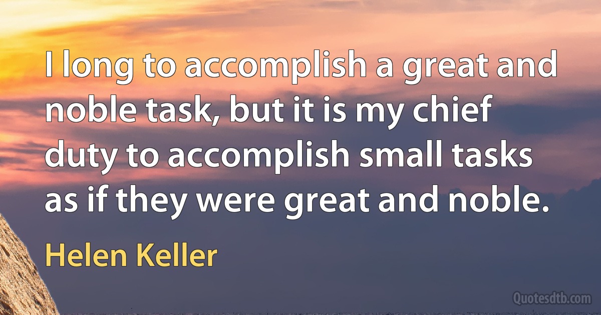 I long to accomplish a great and noble task, but it is my chief duty to accomplish small tasks as if they were great and noble. (Helen Keller)