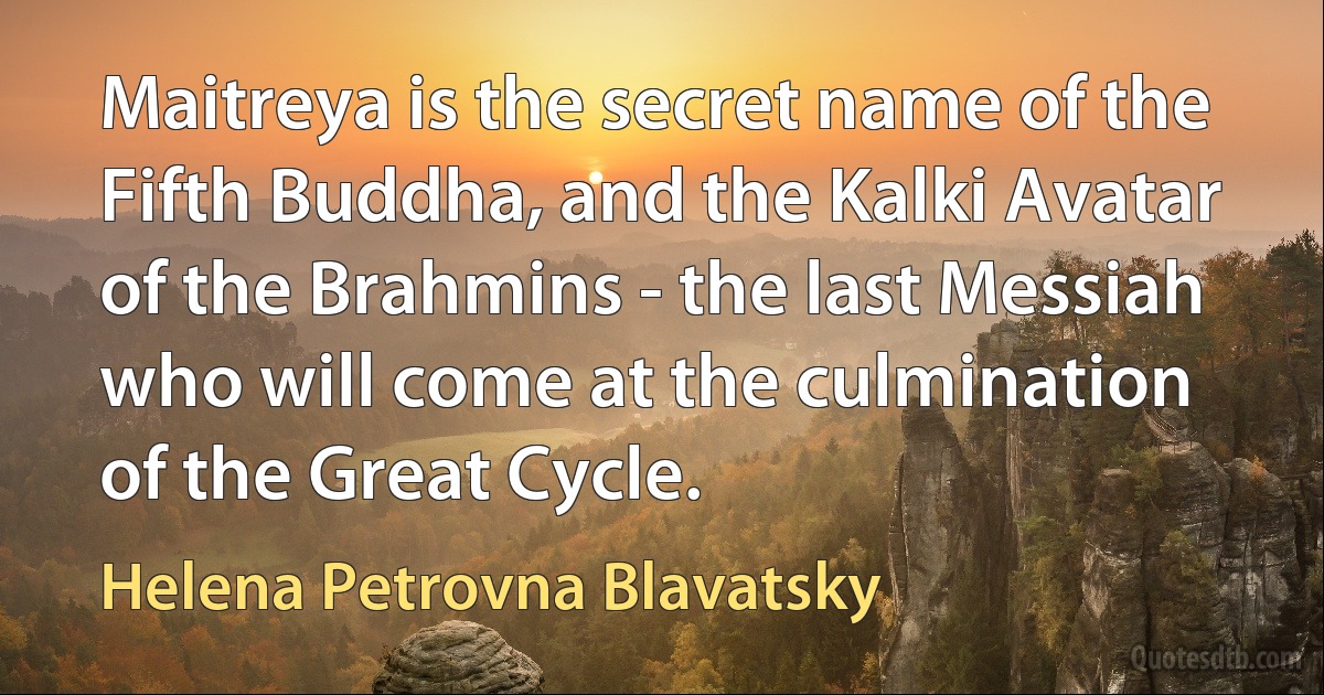 Maitreya is the secret name of the Fifth Buddha, and the Kalki Avatar of the Brahmins - the last Messiah who will come at the culmination of the Great Cycle. (Helena Petrovna Blavatsky)