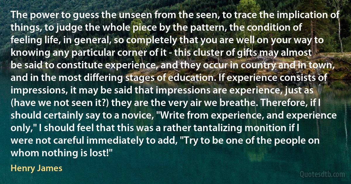 The power to guess the unseen from the seen, to trace the implication of things, to judge the whole piece by the pattern, the condition of feeling life, in general, so completely that you are well on your way to knowing any particular corner of it - this cluster of gifts may almost be said to constitute experience, and they occur in country and in town, and in the most differing stages of education. If experience consists of impressions, it may be said that impressions are experience, just as (have we not seen it?) they are the very air we breathe. Therefore, if I should certainly say to a novice, "Write from experience, and experience only," I should feel that this was a rather tantalizing monition if I were not careful immediately to add, "Try to be one of the people on whom nothing is lost!" (Henry James)