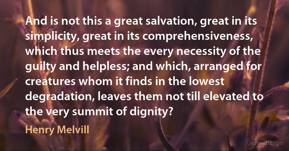 And is not this a great salvation, great in its simplicity, great in its comprehensiveness, which thus meets the every necessity of the guilty and helpless; and which, arranged for creatures whom it finds in the lowest degradation, leaves them not till elevated to the very summit of dignity? (Henry Melvill)