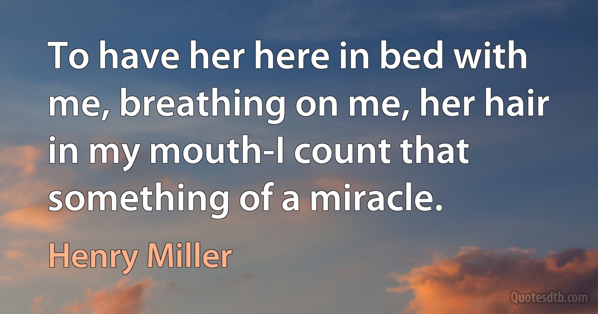 To have her here in bed with me, breathing on me, her hair in my mouth-I count that something of a miracle. (Henry Miller)