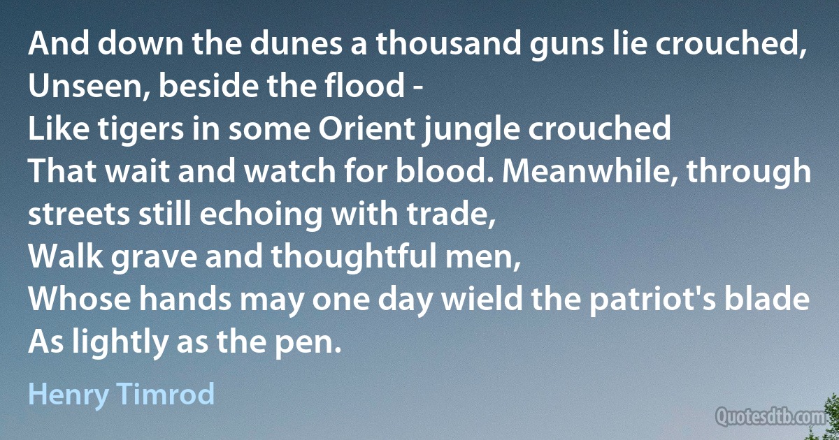 And down the dunes a thousand guns lie crouched,
Unseen, beside the flood -
Like tigers in some Orient jungle crouched
That wait and watch for blood. Meanwhile, through streets still echoing with trade,
Walk grave and thoughtful men,
Whose hands may one day wield the patriot's blade
As lightly as the pen. (Henry Timrod)