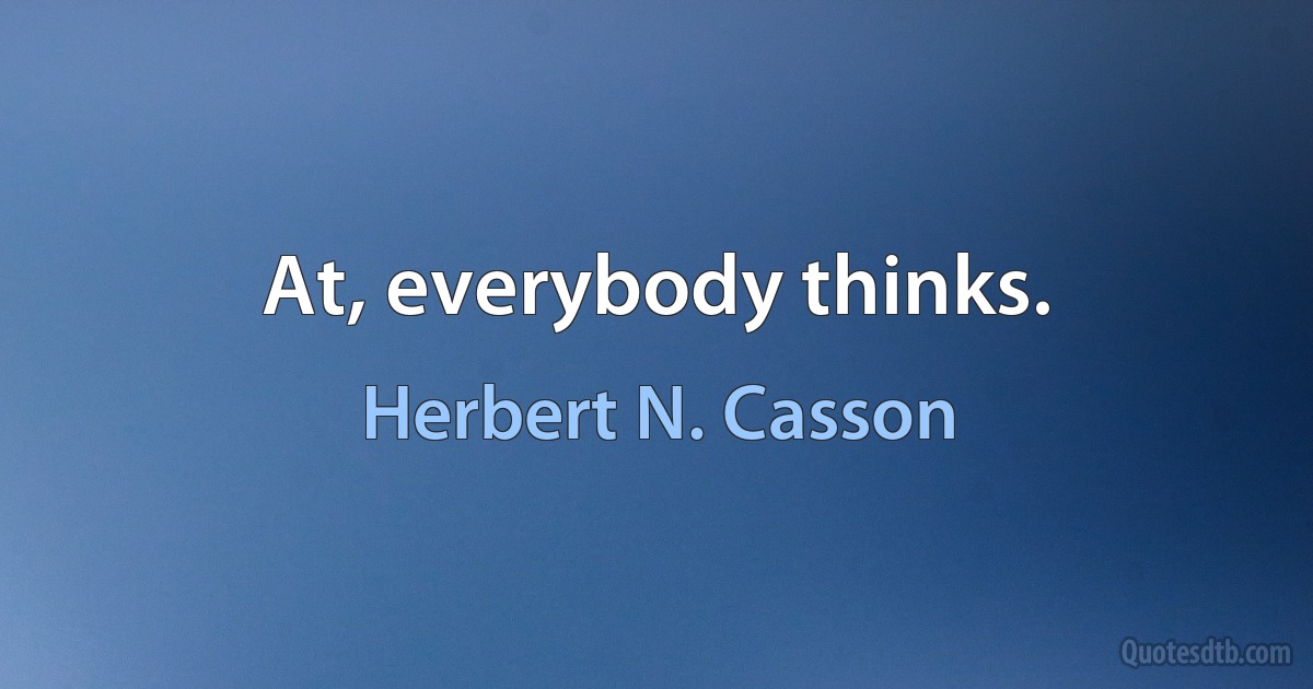 At, everybody thinks. (Herbert N. Casson)