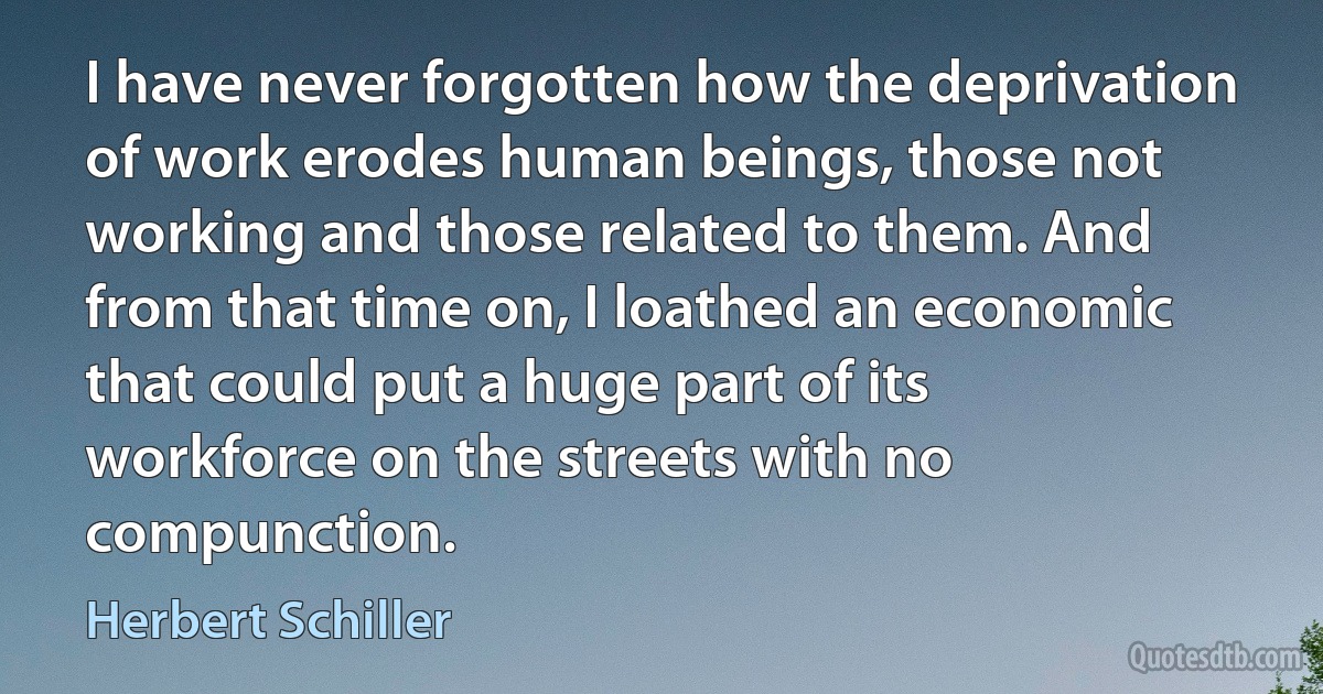 I have never forgotten how the deprivation of work erodes human beings, those not working and those related to them. And from that time on, I loathed an economic that could put a huge part of its workforce on the streets with no compunction. (Herbert Schiller)