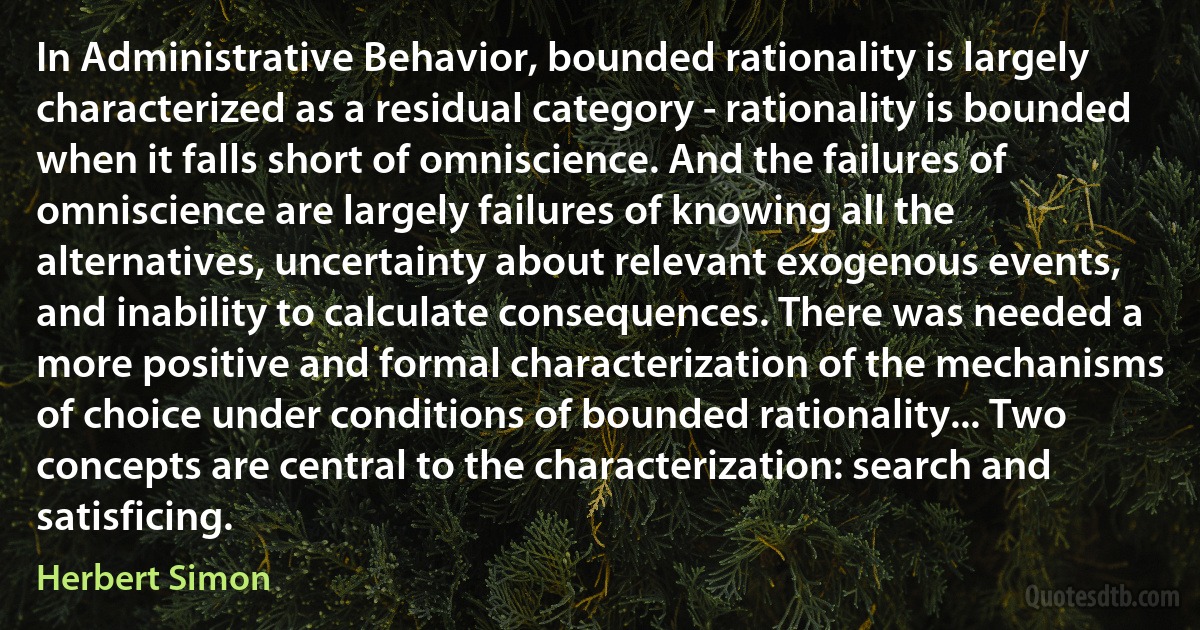 In Administrative Behavior, bounded rationality is largely characterized as a residual category - rationality is bounded when it falls short of omniscience. And the failures of omniscience are largely failures of knowing all the alternatives, uncertainty about relevant exogenous events, and inability to calculate consequences. There was needed a more positive and formal characterization of the mechanisms of choice under conditions of bounded rationality... Two concepts are central to the characterization: search and satisficing. (Herbert Simon)