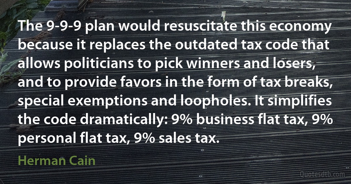 The 9-9-9 plan would resuscitate this economy because it replaces the outdated tax code that allows politicians to pick winners and losers, and to provide favors in the form of tax breaks, special exemptions and loopholes. It simplifies the code dramatically: 9% business flat tax, 9% personal flat tax, 9% sales tax. (Herman Cain)