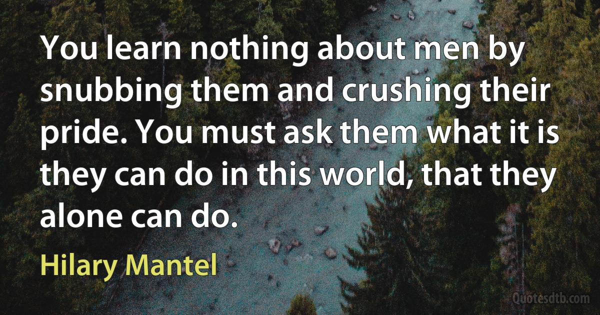 You learn nothing about men by snubbing them and crushing their pride. You must ask them what it is they can do in this world, that they alone can do. (Hilary Mantel)