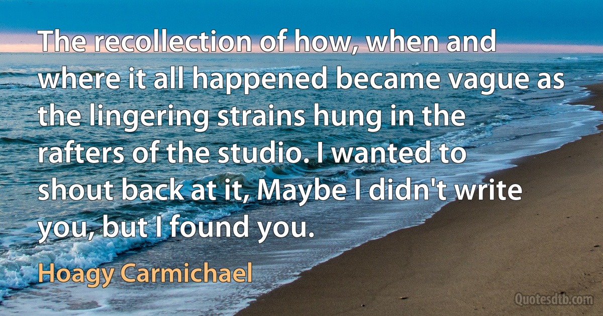 The recollection of how, when and where it all happened became vague as the lingering strains hung in the rafters of the studio. I wanted to shout back at it, Maybe I didn't write you, but I found you. (Hoagy Carmichael)