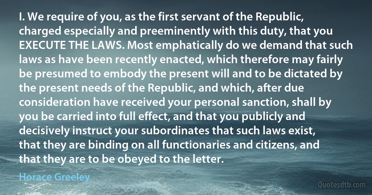 I. We require of you, as the first servant of the Republic, charged especially and preeminently with this duty, that you EXECUTE THE LAWS. Most emphatically do we demand that such laws as have been recently enacted, which therefore may fairly be presumed to embody the present will and to be dictated by the present needs of the Republic, and which, after due consideration have received your personal sanction, shall by you be carried into full effect, and that you publicly and decisively instruct your subordinates that such laws exist, that they are binding on all functionaries and citizens, and that they are to be obeyed to the letter. (Horace Greeley)