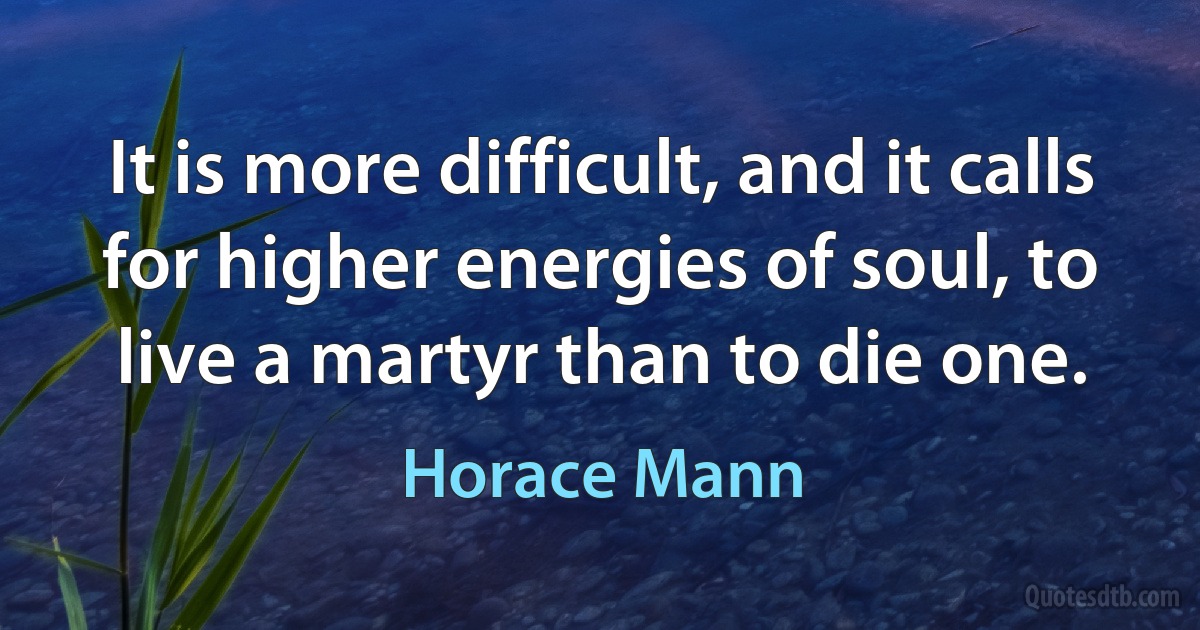 It is more difficult, and it calls for higher energies of soul, to live a martyr than to die one. (Horace Mann)