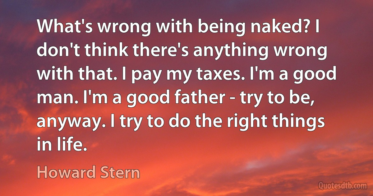 What's wrong with being naked? I don't think there's anything wrong with that. I pay my taxes. I'm a good man. I'm a good father - try to be, anyway. I try to do the right things in life. (Howard Stern)