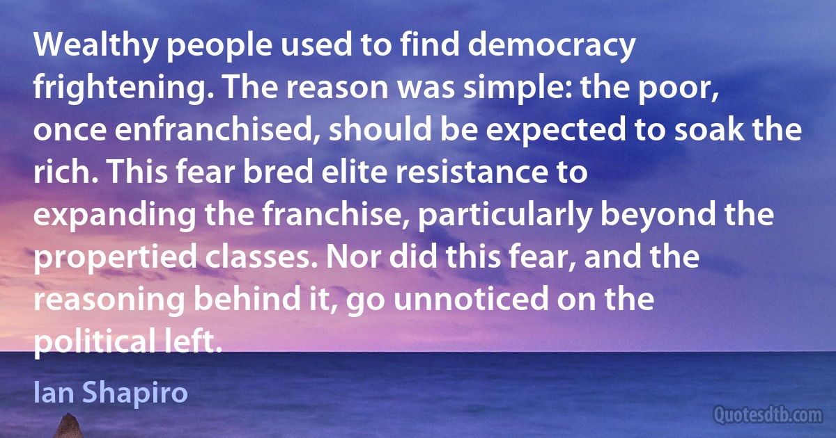 Wealthy people used to find democracy frightening. The reason was simple: the poor, once enfranchised, should be expected to soak the rich. This fear bred elite resistance to expanding the franchise, particularly beyond the propertied classes. Nor did this fear, and the reasoning behind it, go unnoticed on the political left. (Ian Shapiro)