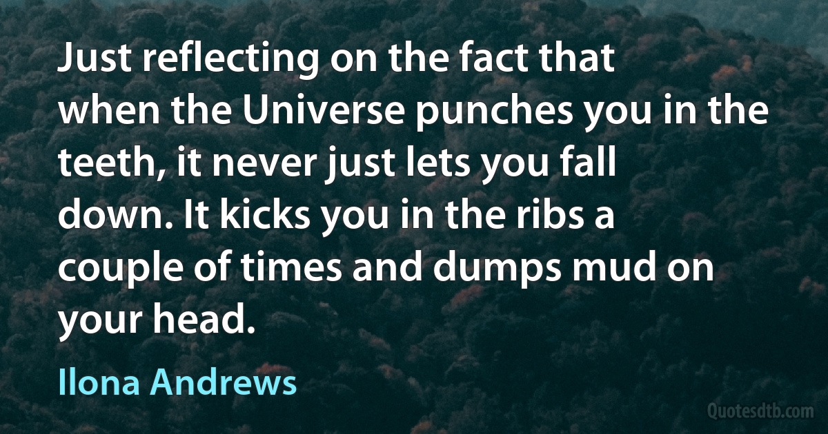 Just reflecting on the fact that when the Universe punches you in the teeth, it never just lets you fall down. It kicks you in the ribs a couple of times and dumps mud on your head. (Ilona Andrews)