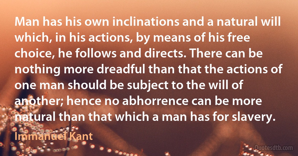 Man has his own inclinations and a natural will which, in his actions, by means of his free choice, he follows and directs. There can be nothing more dreadful than that the actions of one man should be subject to the will of another; hence no abhorrence can be more natural than that which a man has for slavery. (Immanuel Kant)