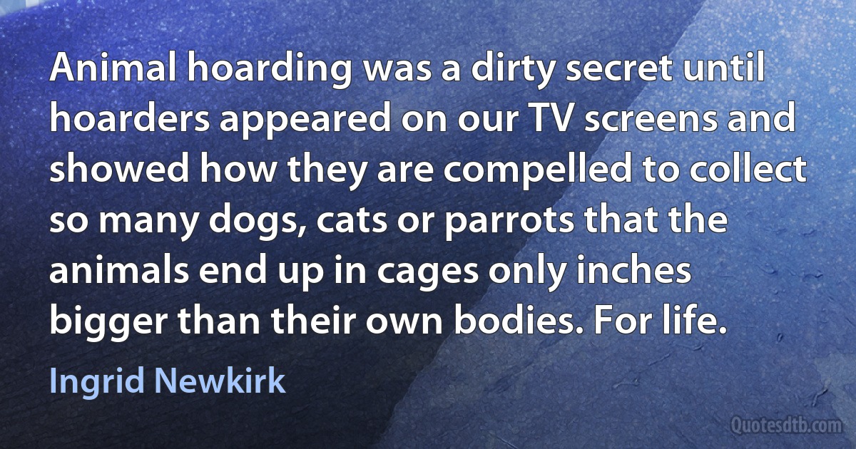 Animal hoarding was a dirty secret until hoarders appeared on our TV screens and showed how they are compelled to collect so many dogs, cats or parrots that the animals end up in cages only inches bigger than their own bodies. For life. (Ingrid Newkirk)