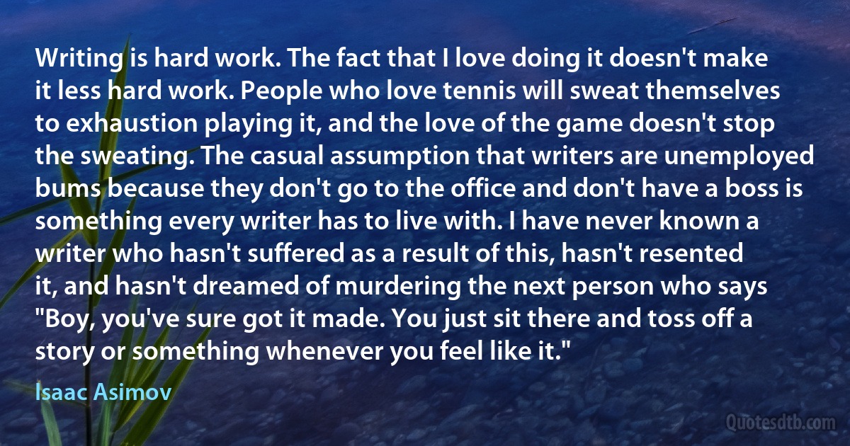 Writing is hard work. The fact that I love doing it doesn't make it less hard work. People who love tennis will sweat themselves to exhaustion playing it, and the love of the game doesn't stop the sweating. The casual assumption that writers are unemployed bums because they don't go to the office and don't have a boss is something every writer has to live with. I have never known a writer who hasn't suffered as a result of this, hasn't resented it, and hasn't dreamed of murdering the next person who says "Boy, you've sure got it made. You just sit there and toss off a story or something whenever you feel like it." (Isaac Asimov)