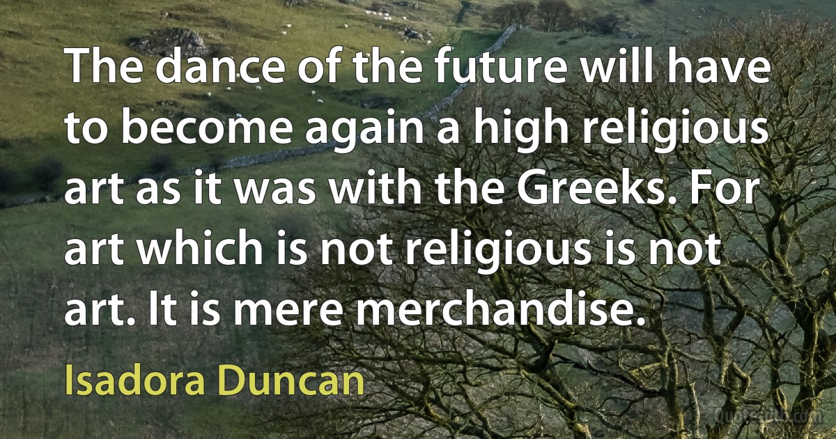 The dance of the future will have to become again a high religious art as it was with the Greeks. For art which is not religious is not art. It is mere merchandise. (Isadora Duncan)