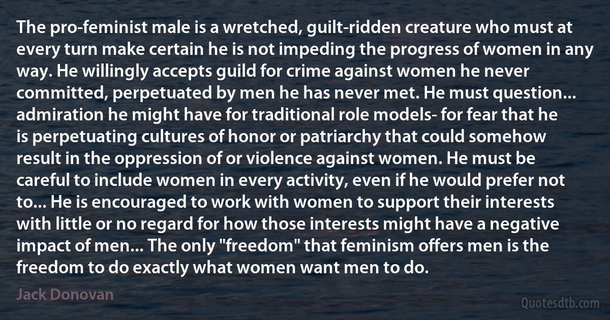 The pro-feminist male is a wretched, guilt-ridden creature who must at every turn make certain he is not impeding the progress of women in any way. He willingly accepts guild for crime against women he never committed, perpetuated by men he has never met. He must question... admiration he might have for traditional role models- for fear that he is perpetuating cultures of honor or patriarchy that could somehow result in the oppression of or violence against women. He must be careful to include women in every activity, even if he would prefer not to... He is encouraged to work with women to support their interests with little or no regard for how those interests might have a negative impact of men... The only "freedom" that feminism offers men is the freedom to do exactly what women want men to do. (Jack Donovan)