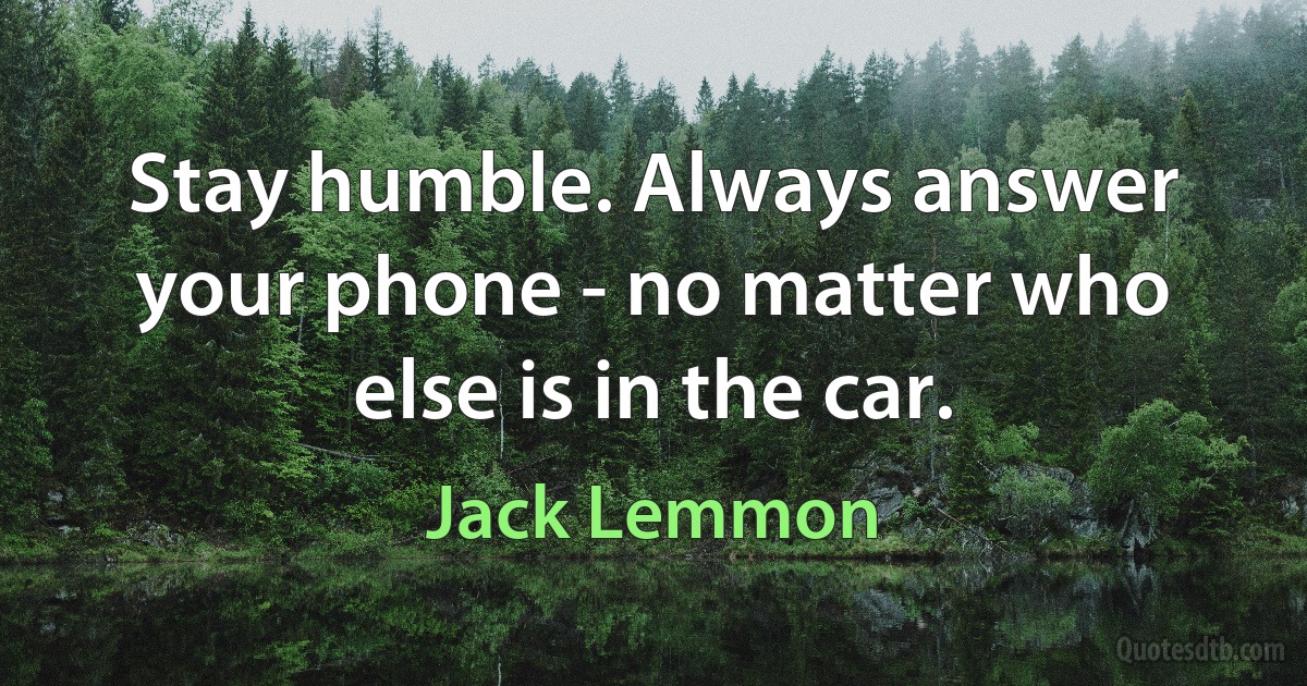 Stay humble. Always answer your phone - no matter who else is in the car. (Jack Lemmon)