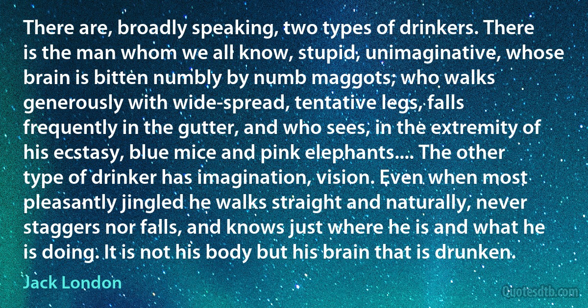 There are, broadly speaking, two types of drinkers. There is the man whom we all know, stupid, unimaginative, whose brain is bitten numbly by numb maggots; who walks generously with wide-spread, tentative legs, falls frequently in the gutter, and who sees, in the extremity of his ecstasy, blue mice and pink elephants.... The other type of drinker has imagination, vision. Even when most pleasantly jingled he walks straight and naturally, never staggers nor falls, and knows just where he is and what he is doing. It is not his body but his brain that is drunken. (Jack London)