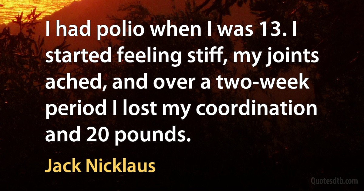 I had polio when I was 13. I started feeling stiff, my joints ached, and over a two-week period I lost my coordination and 20 pounds. (Jack Nicklaus)