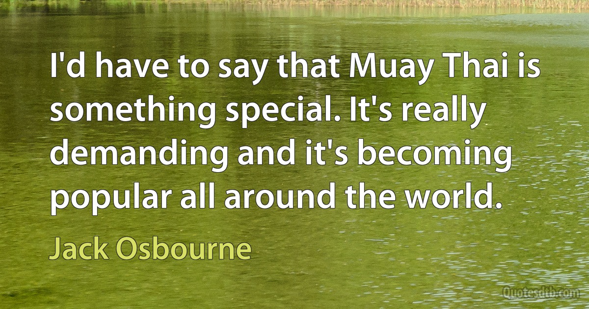 I'd have to say that Muay Thai is something special. It's really demanding and it's becoming popular all around the world. (Jack Osbourne)