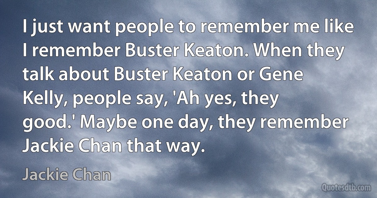 I just want people to remember me like I remember Buster Keaton. When they talk about Buster Keaton or Gene Kelly, people say, 'Ah yes, they good.' Maybe one day, they remember Jackie Chan that way. (Jackie Chan)