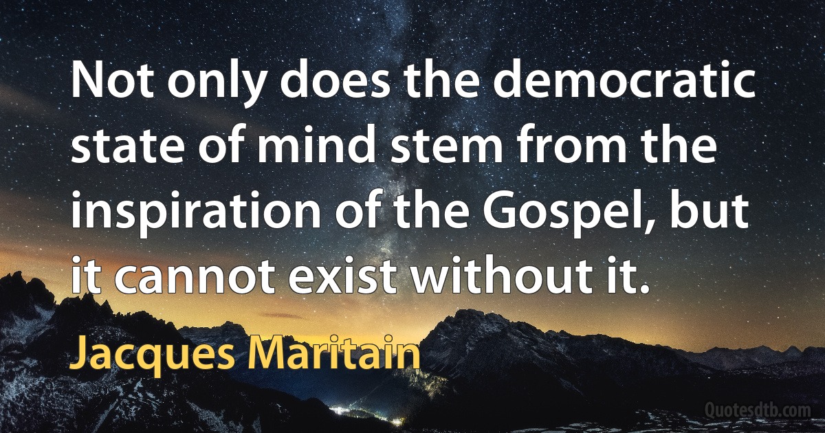 Not only does the democratic state of mind stem from the inspiration of the Gospel, but it cannot exist without it. (Jacques Maritain)